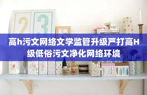 高h污文网络文学监管升级严打高H级低俗污文净化网络环境