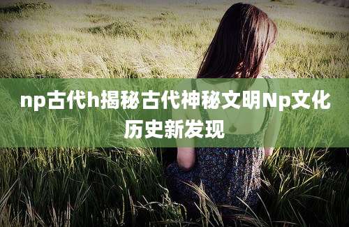 np古代h揭秘古代神秘文明Np文化历史新发现