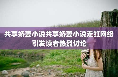 共享娇妻小说共享娇妻小说走红网络引发读者热烈讨论