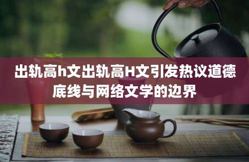 出轨高h文出轨高H文引发热议道德底线与网络文学的边界