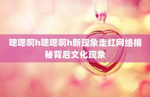 嗯嗯啊h嗯嗯啊h新现象走红网络揭秘背后文化现象
