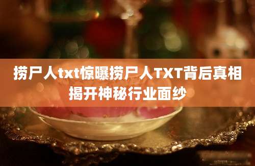 捞尸人txt惊曝捞尸人TXT背后真相揭开神秘行业面纱