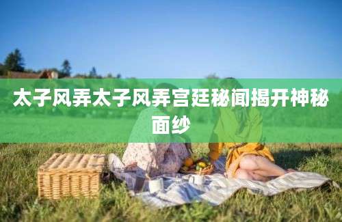 太子风弄太子风弄宫廷秘闻揭开神秘面纱