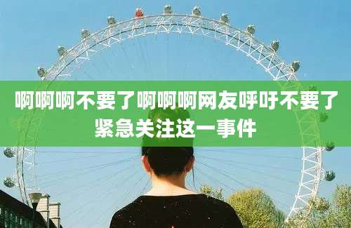 啊啊啊不要了啊啊啊网友呼吁不要了紧急关注这一事件