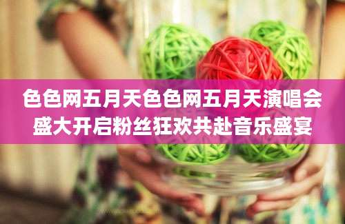 色色网五月天色色网五月天演唱会盛大开启粉丝狂欢共赴音乐盛宴