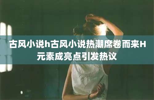 古风小说h古风小说热潮席卷而来H元素成亮点引发热议