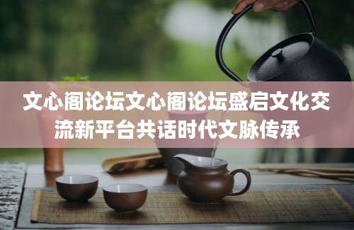 文心阁论坛文心阁论坛盛启文化交流新平台共话时代文脉传承