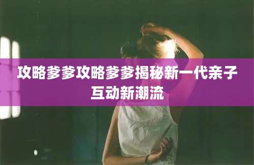 攻略爹爹攻略爹爹揭秘新一代亲子互动新潮流