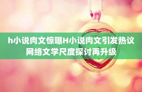 h小说肉文惊曝H小说肉文引发热议网络文学尺度探讨再升级
