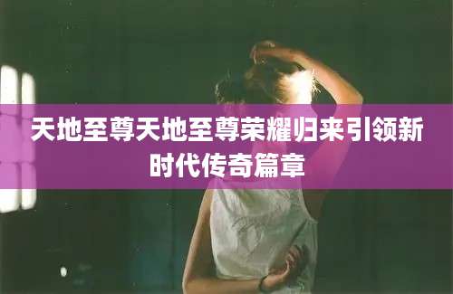 天地至尊天地至尊荣耀归来引领新时代传奇篇章
