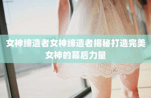 女神缔造者女神缔造者揭秘打造完美女神的幕后力量