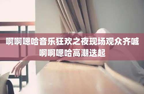 啊啊嗯哈音乐狂欢之夜现场观众齐喊啊啊嗯哈高潮迭起