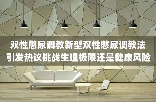 双性憋尿调教新型双性憋尿调教法引发热议挑战生理极限还是健康风险