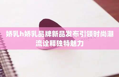 娇乳h娇乳品牌新品发布引领时尚潮流诠释独特魅力