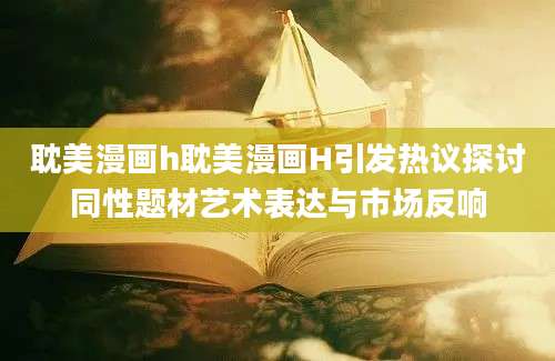耽美漫画h耽美漫画H引发热议探讨同性题材艺术表达与市场反响