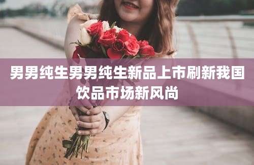 男男纯生男男纯生新品上市刷新我国饮品市场新风尚
