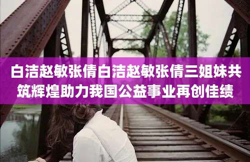 白洁赵敏张倩白洁赵敏张倩三姐妹共筑辉煌助力我国公益事业再创佳绩