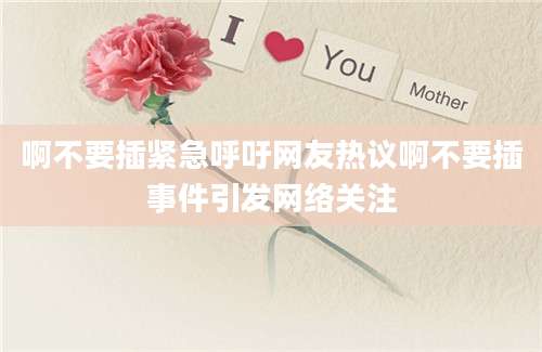 啊不要插紧急呼吁网友热议啊不要插事件引发网络关注