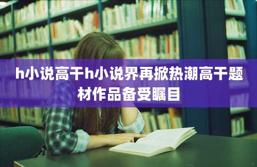 h小说高干h小说界再掀热潮高干题材作品备受瞩目