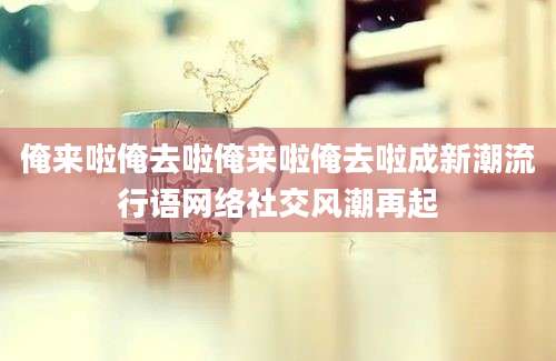 俺来啦俺去啦俺来啦俺去啦成新潮流行语网络社交风潮再起