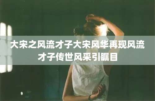 大宋之风流才子大宋风华再现风流才子传世风采引瞩目