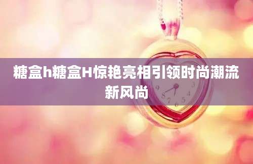 糖盒h糖盒H惊艳亮相引领时尚潮流新风尚