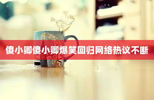 傻小卿傻小卿爆笑回归网络热议不断