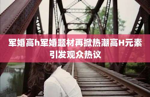 军婚高h军婚题材再掀热潮高H元素引发观众热议