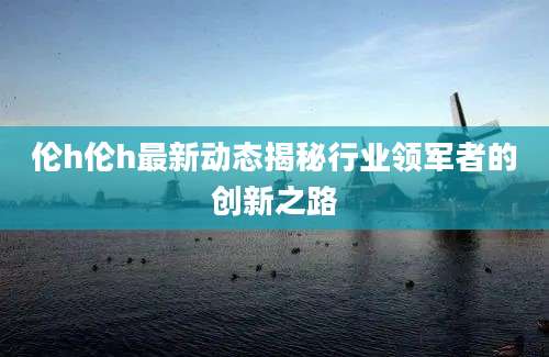 伦h伦h最新动态揭秘行业领军者的创新之路