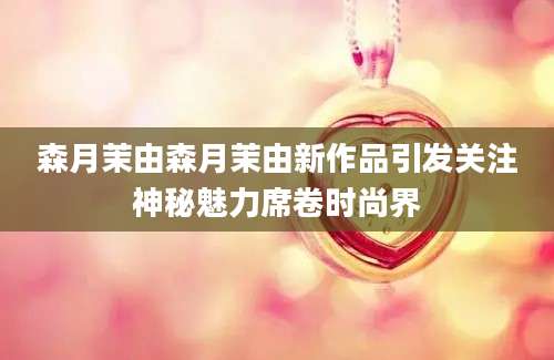 森月茉由森月茉由新作品引发关注神秘魅力席卷时尚界