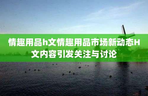情趣用品h文情趣用品市场新动态H文内容引发关注与讨论