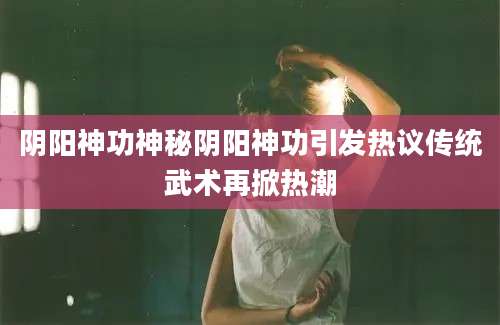 阴阳神功神秘阴阳神功引发热议传统武术再掀热潮