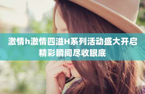 激情h激情四溢H系列活动盛大开启精彩瞬间尽收眼底