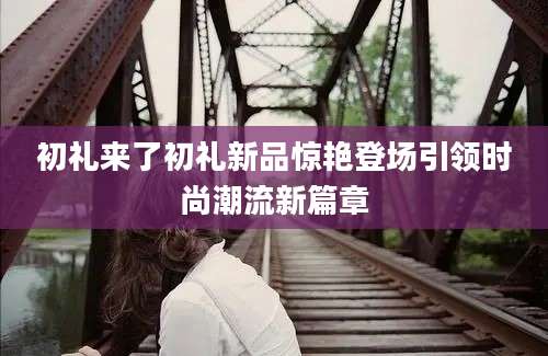 初礼来了初礼新品惊艳登场引领时尚潮流新篇章