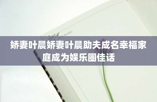 娇妻叶晨娇妻叶晨助夫成名幸福家庭成为娱乐圈佳话