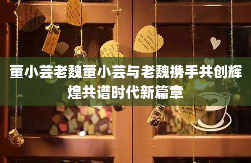 董小芸老魏董小芸与老魏携手共创辉煌共谱时代新篇章