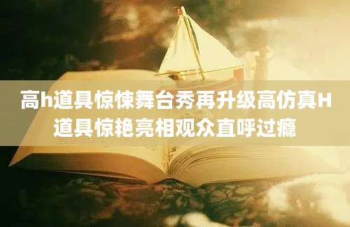 高h道具惊悚舞台秀再升级高仿真H道具惊艳亮相观众直呼过瘾