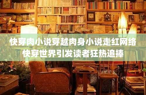 快穿肉小说穿越肉身小说走红网络快穿世界引发读者狂热追捧