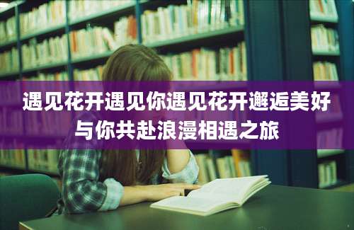 遇见花开遇见你遇见花开邂逅美好与你共赴浪漫相遇之旅