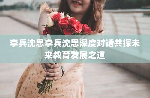 李兵沈思李兵沈思深度对话共探未来教育发展之道