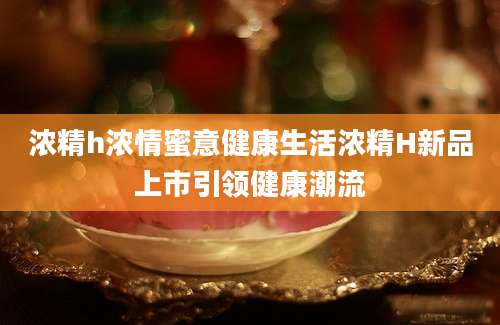 浓精h浓情蜜意健康生活浓精H新品上市引领健康潮流