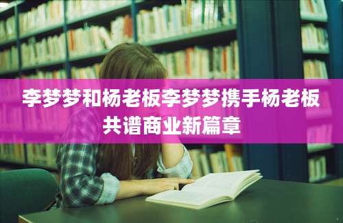 李梦梦和杨老板李梦梦携手杨老板共谱商业新篇章