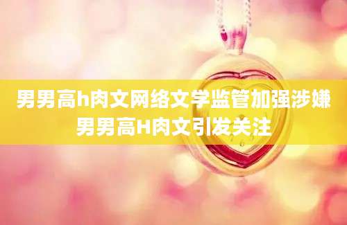 男男高h肉文网络文学监管加强涉嫌男男高H肉文引发关注