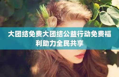 大团结免费大团结公益行动免费福利助力全民共享