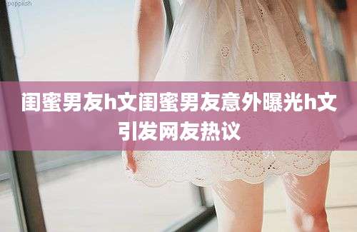闺蜜男友h文闺蜜男友意外曝光h文引发网友热议