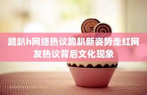 跪趴h网络热议跪趴新姿势走红网友热议背后文化现象