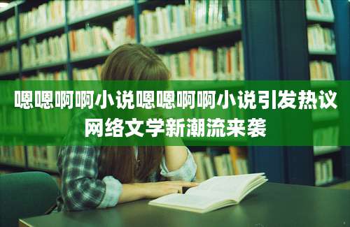 嗯嗯啊啊小说嗯嗯啊啊小说引发热议网络文学新潮流来袭