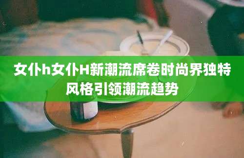 女仆h女仆H新潮流席卷时尚界独特风格引领潮流趋势