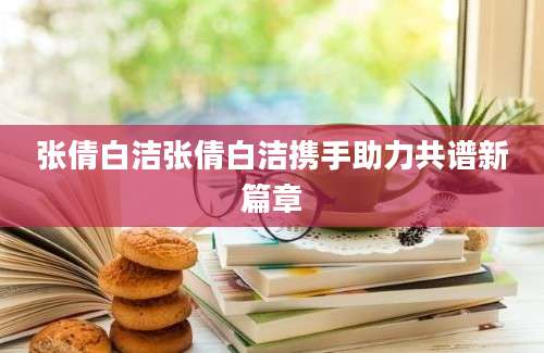 张倩白洁张倩白洁携手助力共谱新篇章