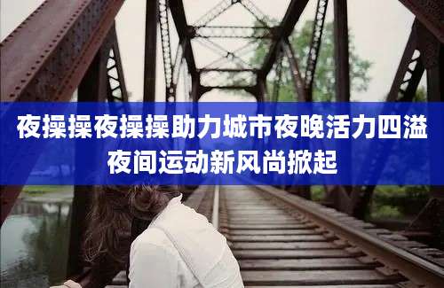 夜操操夜操操助力城市夜晚活力四溢夜间运动新风尚掀起